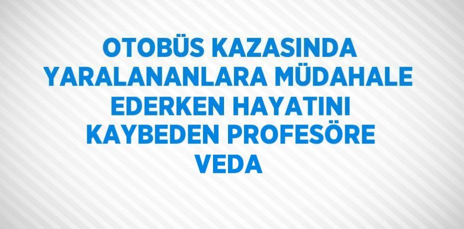 OTOBÜS KAZASINDA YARALANANLARA MÜDAHALE EDERKEN HAYATINI KAYBEDEN PROFESÖRE VEDA