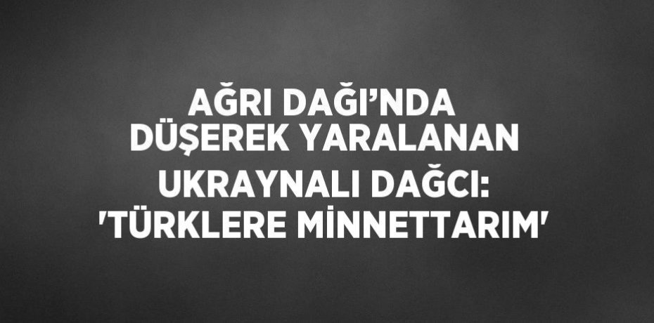 AĞRI DAĞI’NDA DÜŞEREK YARALANAN UKRAYNALI DAĞCI: 'TÜRKLERE MİNNETTARIM'