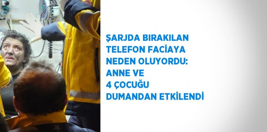 ŞARJDA BIRAKILAN TELEFON FACİAYA NEDEN OLUYORDU: ANNE VE 4 ÇOCUĞU DUMANDAN ETKİLENDİ