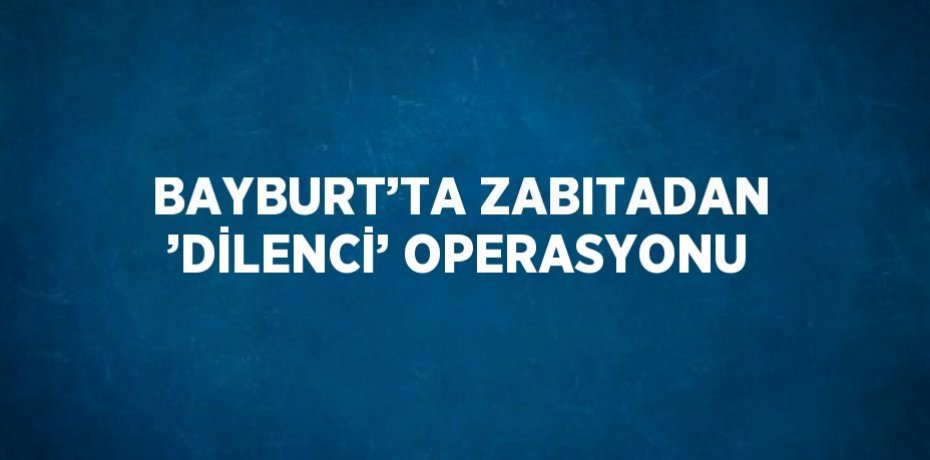 BAYBURT’TA ZABITADAN ’DİLENCİ’ OPERASYONU