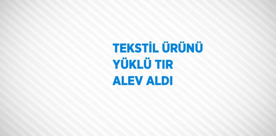 TEKSTİL ÜRÜNÜ YÜKLÜ TIR ALEV ALDI