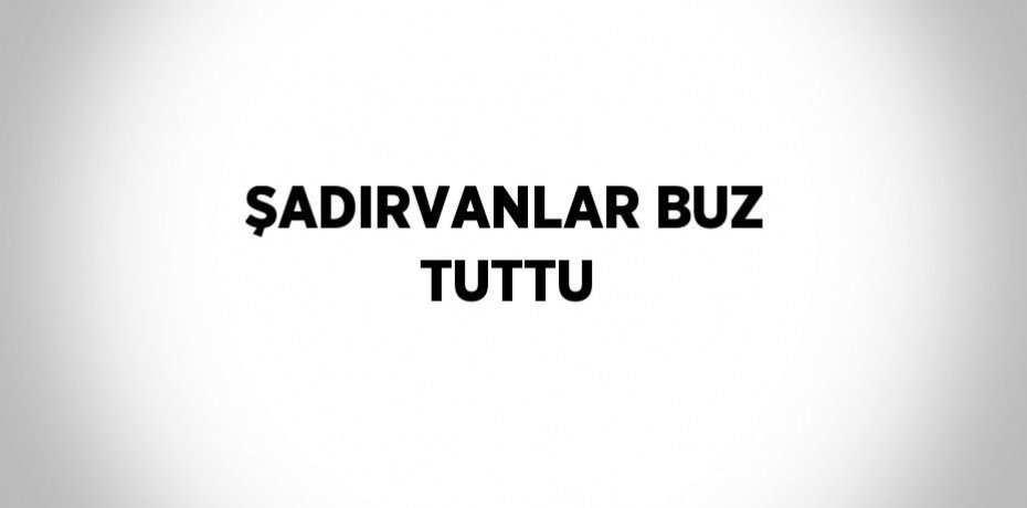 ŞADIRVANLAR BUZ TUTTU