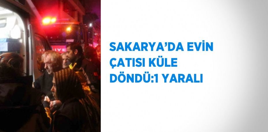 SAKARYA’DA EVİN ÇATISI KÜLE DÖNDÜ:1 YARALI