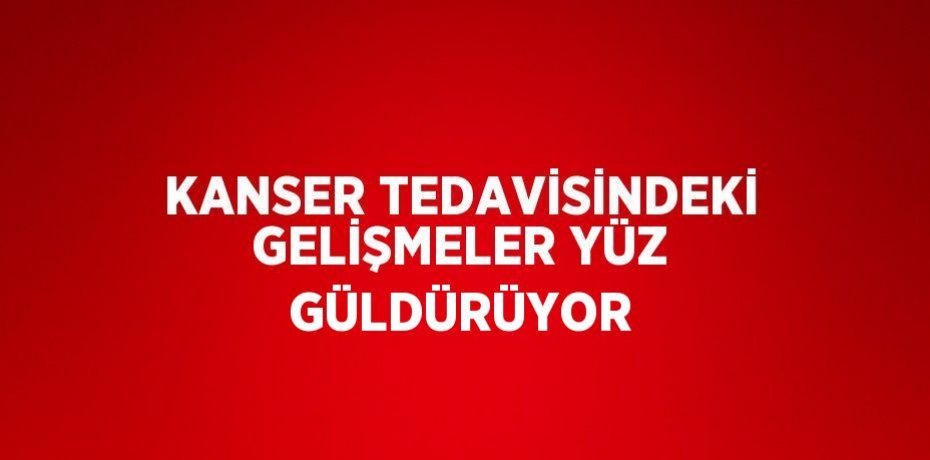 KANSER TEDAVİSİNDEKİ GELİŞMELER YÜZ GÜLDÜRÜYOR