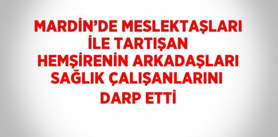 MARDİN’DE MESLEKTAŞLARI İLE TARTIŞAN HEMŞİRENİN ARKADAŞLARI SAĞLIK ÇALIŞANLARINI DARP ETTİ