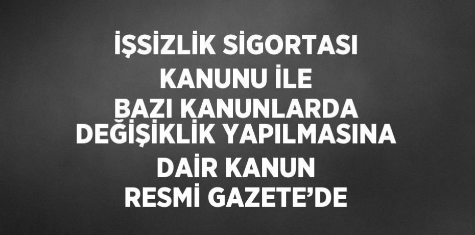 İŞSİZLİK SİGORTASI KANUNU İLE BAZI KANUNLARDA DEĞİŞİKLİK YAPILMASINA DAİR KANUN RESMİ GAZETE’DE