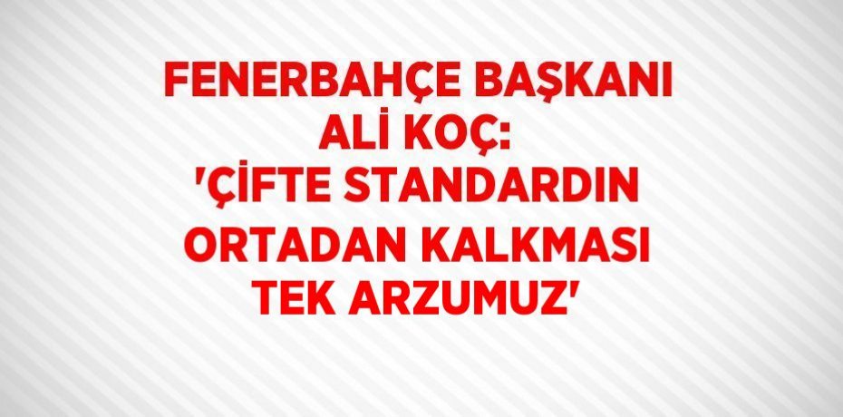 FENERBAHÇE BAŞKANI ALİ KOÇ: 'ÇİFTE STANDARDIN ORTADAN KALKMASI TEK ARZUMUZ'