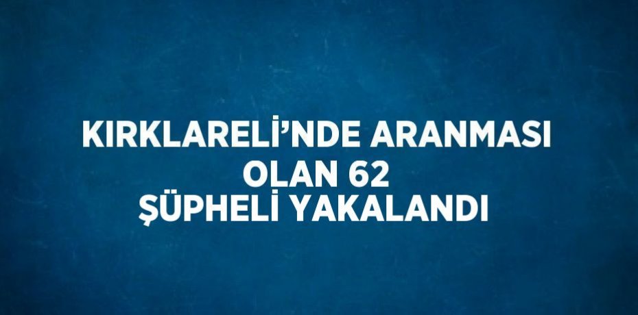 KIRKLARELİ’NDE ARANMASI OLAN 62 ŞÜPHELİ YAKALANDI