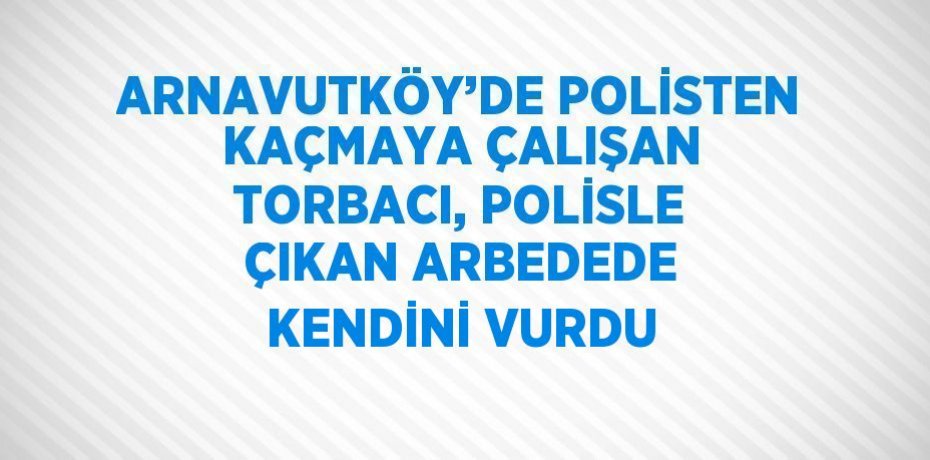 ARNAVUTKÖY’DE POLİSTEN KAÇMAYA ÇALIŞAN TORBACI, POLİSLE ÇIKAN ARBEDEDE KENDİNİ VURDU
