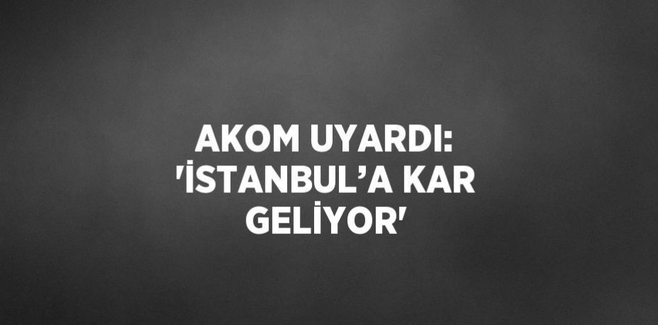 AKOM UYARDI: 'İSTANBUL’A KAR GELİYOR'