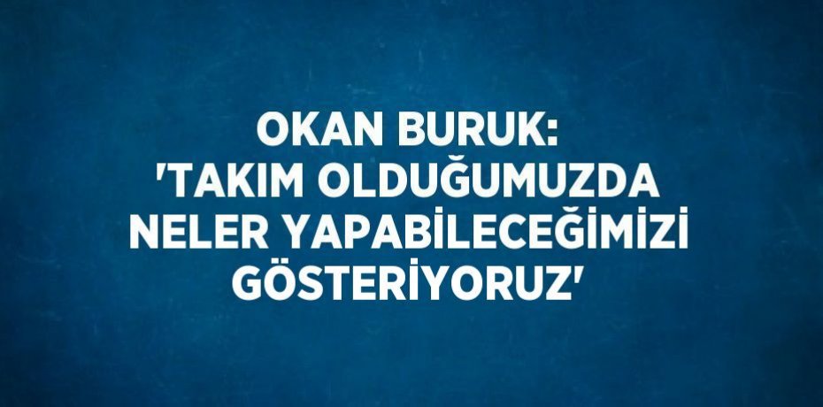 OKAN BURUK: 'TAKIM OLDUĞUMUZDA NELER YAPABİLECEĞİMİZİ GÖSTERİYORUZ'