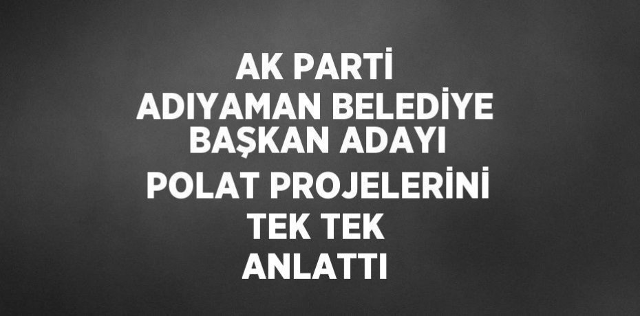AK PARTİ ADIYAMAN BELEDİYE BAŞKAN ADAYI POLAT PROJELERİNİ TEK TEK ANLATTI