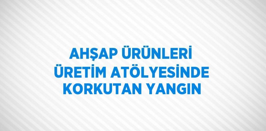 AHŞAP ÜRÜNLERİ ÜRETİM ATÖLYESİNDE KORKUTAN YANGIN