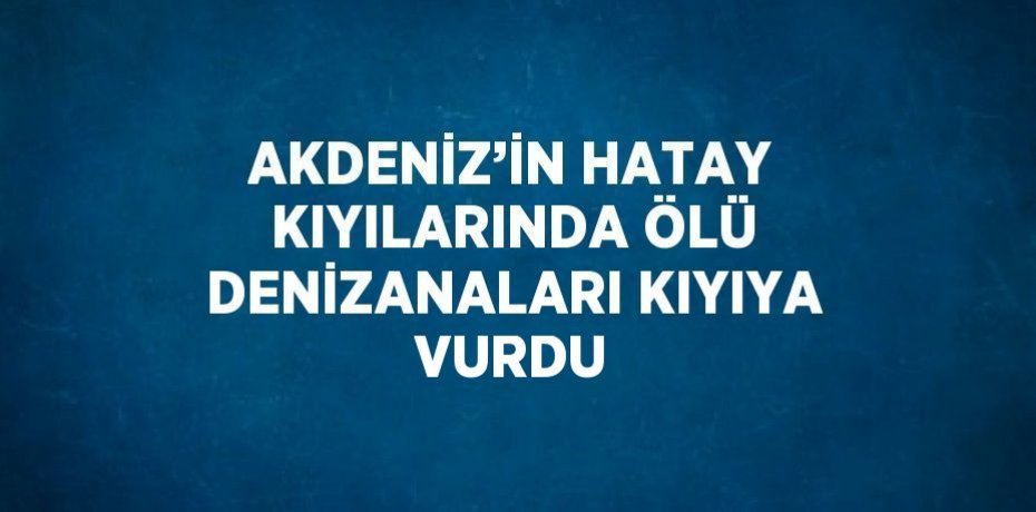 AKDENİZ’İN HATAY KIYILARINDA ÖLÜ DENİZANALARI KIYIYA VURDU