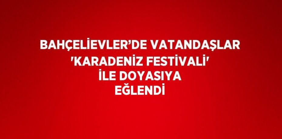 BAHÇELİEVLER’DE VATANDAŞLAR 'KARADENİZ FESTİVALİ' İLE DOYASIYA EĞLENDİ
