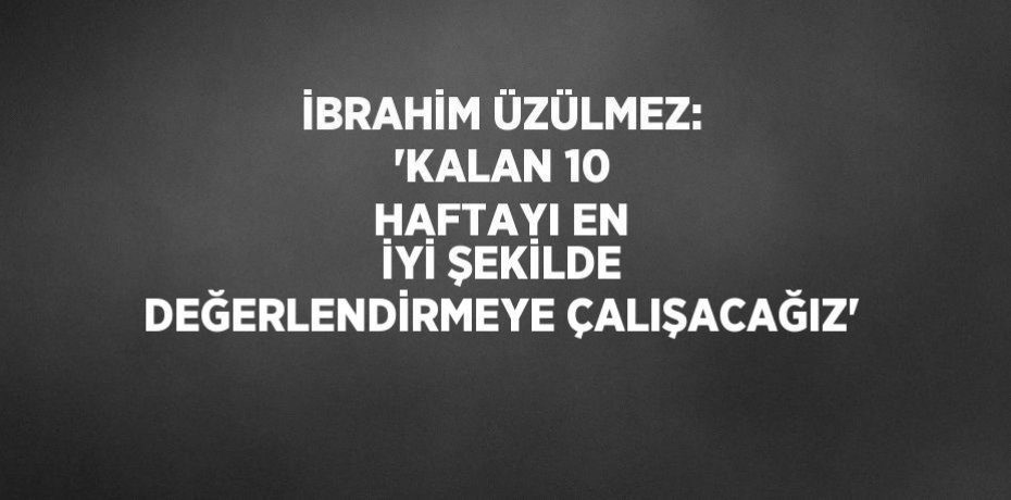 İBRAHİM ÜZÜLMEZ: 'KALAN 10 HAFTAYI EN İYİ ŞEKİLDE DEĞERLENDİRMEYE ÇALIŞACAĞIZ'