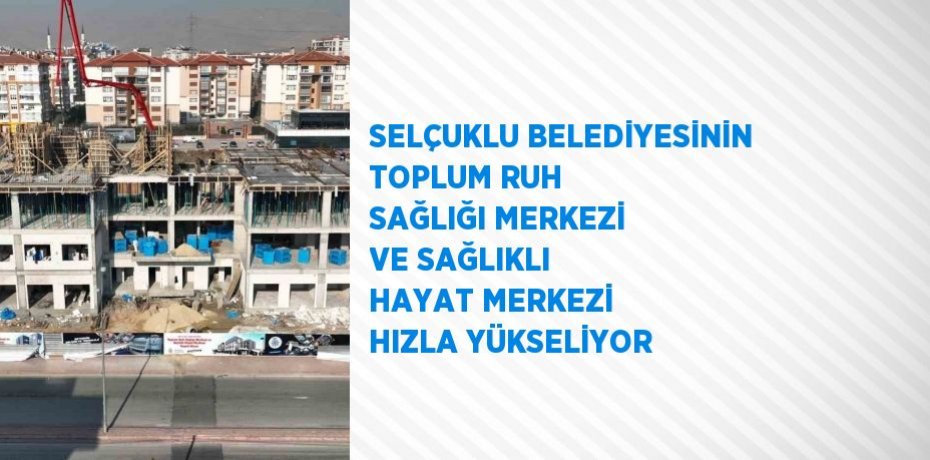 SELÇUKLU BELEDİYESİNİN TOPLUM RUH SAĞLIĞI MERKEZİ VE SAĞLIKLI HAYAT MERKEZİ HIZLA YÜKSELİYOR