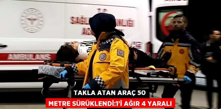 TAKLA ATAN ARAÇ 50 METRE SÜRÜKLENDİ:1’İ AĞIR 4 YARALI