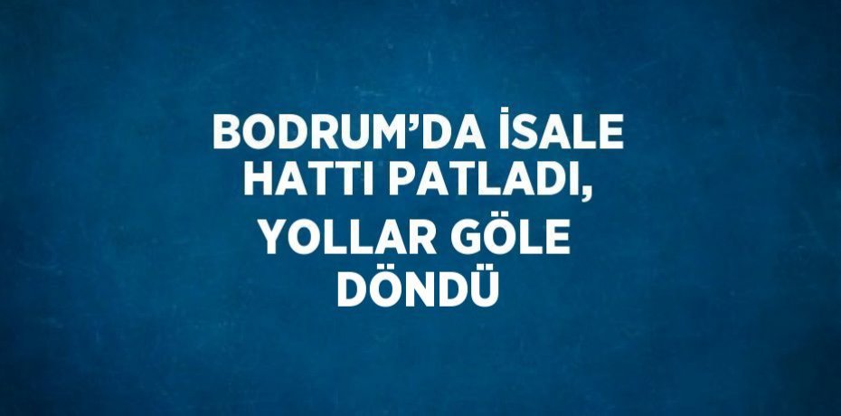 BODRUM’DA İSALE HATTI PATLADI, YOLLAR GÖLE DÖNDÜ
