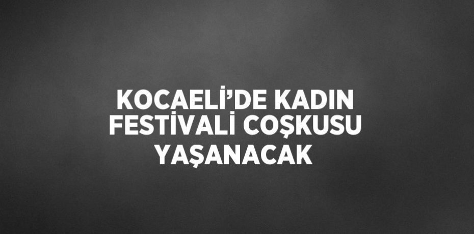 KOCAELİ’DE KADIN FESTİVALİ COŞKUSU YAŞANACAK