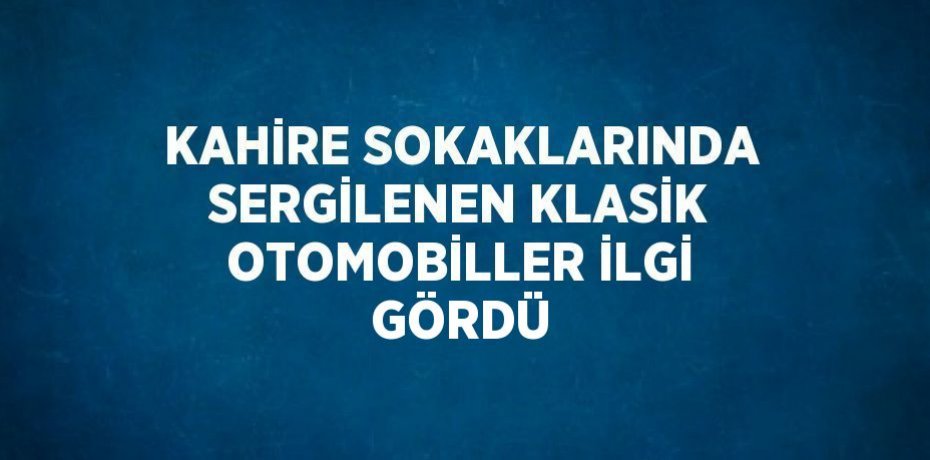 KAHİRE SOKAKLARINDA SERGİLENEN KLASİK OTOMOBİLLER İLGİ GÖRDÜ