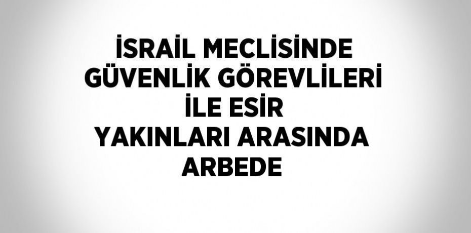 İSRAİL MECLİSİNDE GÜVENLİK GÖREVLİLERİ İLE ESİR YAKINLARI ARASINDA ARBEDE
