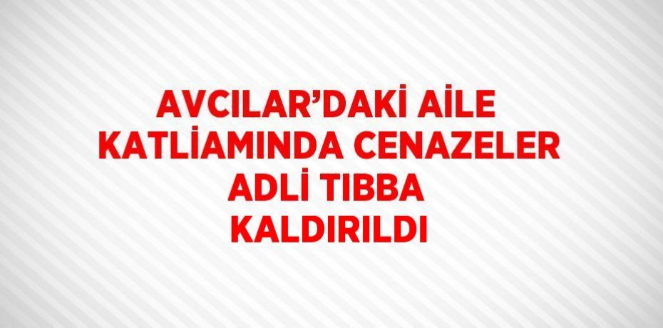 AVCILAR’DAKİ AİLE KATLİAMINDA CENAZELER ADLİ TIBBA KALDIRILDI