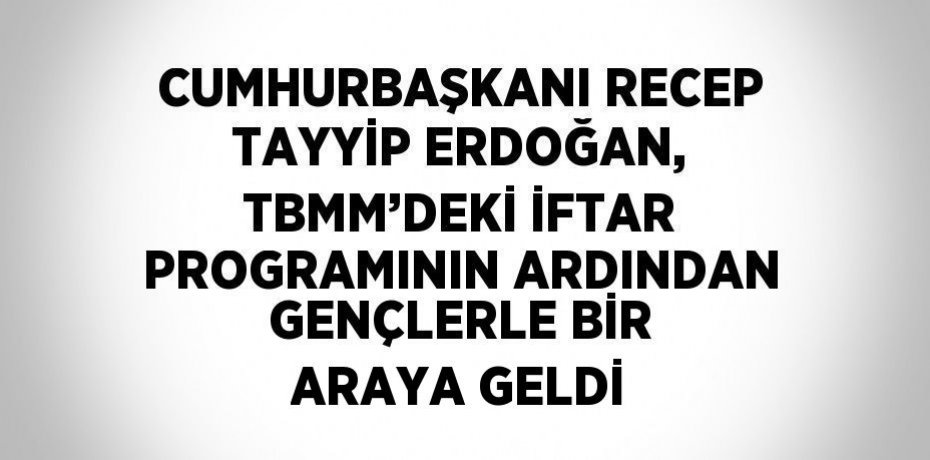 CUMHURBAŞKANI RECEP TAYYİP ERDOĞAN, TBMM’DEKİ İFTAR PROGRAMININ ARDINDAN GENÇLERLE BİR ARAYA GELDİ
