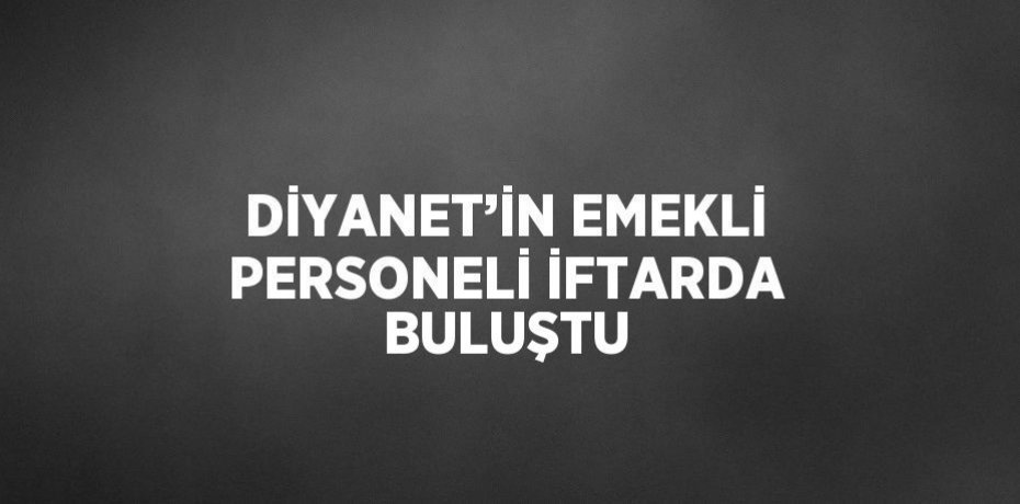 DİYANET’İN EMEKLİ PERSONELİ İFTARDA BULUŞTU