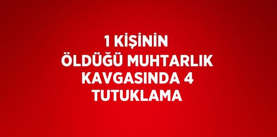 1 KİŞİNİN ÖLDÜĞÜ MUHTARLIK KAVGASINDA 4 TUTUKLAMA