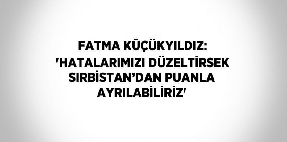 FATMA KÜÇÜKYILDIZ: 'HATALARIMIZI DÜZELTİRSEK SIRBİSTAN’DAN PUANLA AYRILABİLİRİZ'