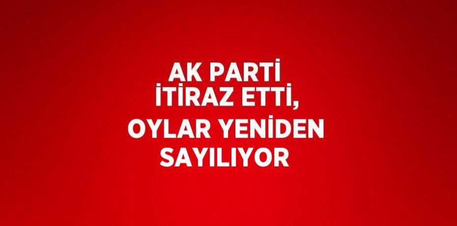 AK PARTİ İTİRAZ ETTİ, OYLAR YENİDEN SAYILIYOR
