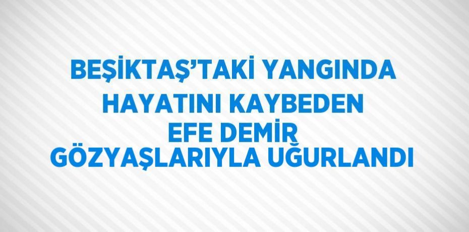 BEŞİKTAŞ’TAKİ YANGINDA HAYATINI KAYBEDEN EFE DEMİR GÖZYAŞLARIYLA UĞURLANDI