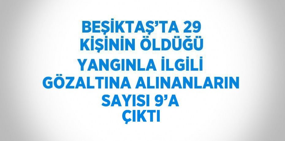 BEŞİKTAŞ’TA 29 KİŞİNİN ÖLDÜĞÜ YANGINLA İLGİLİ GÖZALTINA ALINANLARIN SAYISI 9’A ÇIKTI