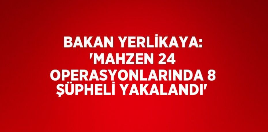 BAKAN YERLİKAYA: 'MAHZEN 24 OPERASYONLARINDA 8 ŞÜPHELİ YAKALANDI'