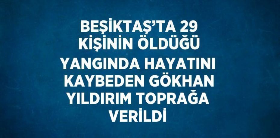 BEŞİKTAŞ’TA 29 KİŞİNİN ÖLDÜĞÜ YANGINDA HAYATINI KAYBEDEN GÖKHAN YILDIRIM TOPRAĞA VERİLDİ