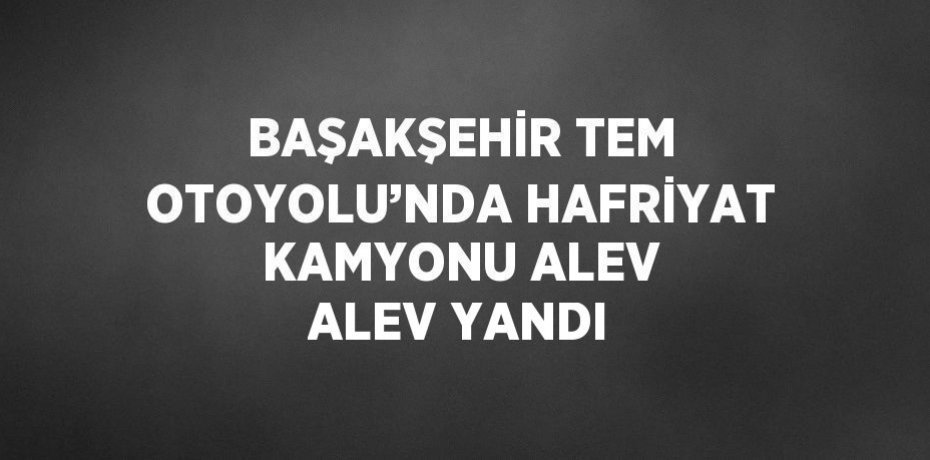BAŞAKŞEHİR TEM OTOYOLU’NDA HAFRİYAT KAMYONU ALEV ALEV YANDI