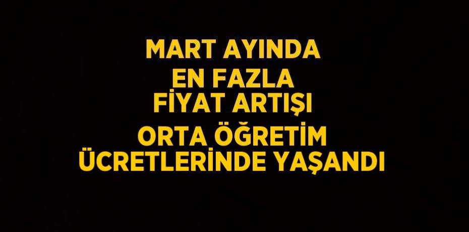 MART AYINDA EN FAZLA FİYAT ARTIŞI ORTA ÖĞRETİM ÜCRETLERİNDE YAŞANDI