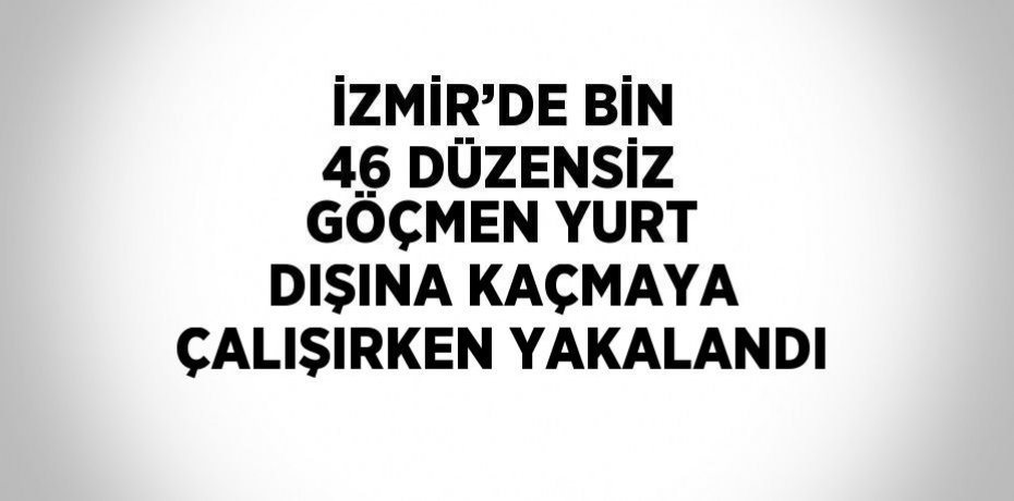 İZMİR’DE BİN 46 DÜZENSİZ GÖÇMEN YURT DIŞINA KAÇMAYA ÇALIŞIRKEN YAKALANDI