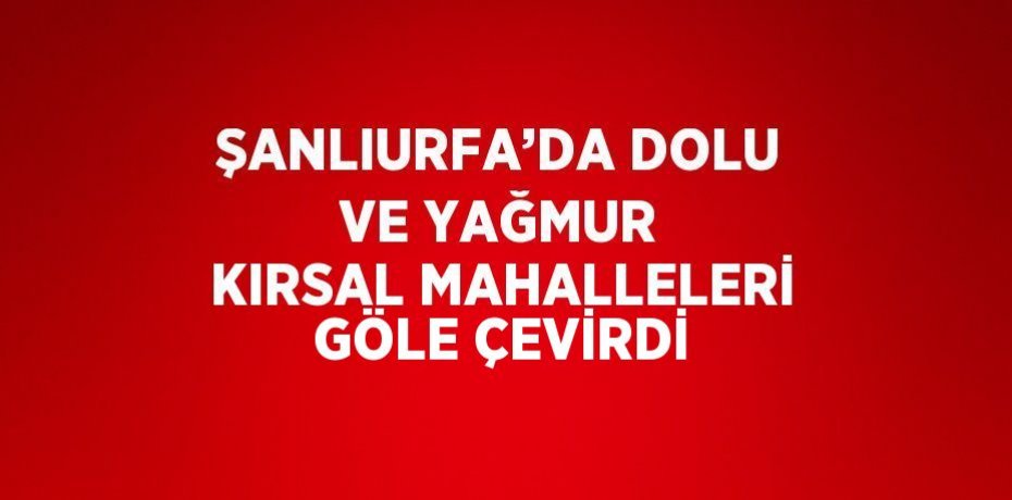ŞANLIURFA’DA DOLU VE YAĞMUR KIRSAL MAHALLELERİ GÖLE ÇEVİRDİ