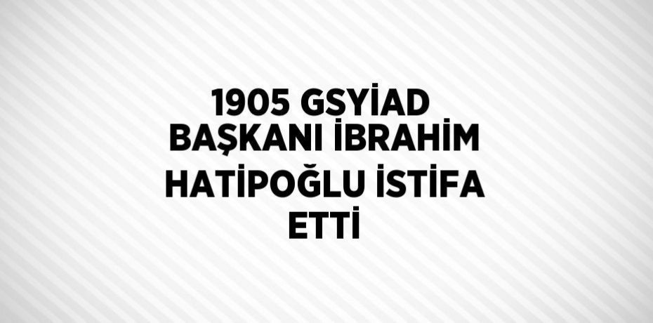 1905 GSYİAD BAŞKANI İBRAHİM HATİPOĞLU İSTİFA ETTİ