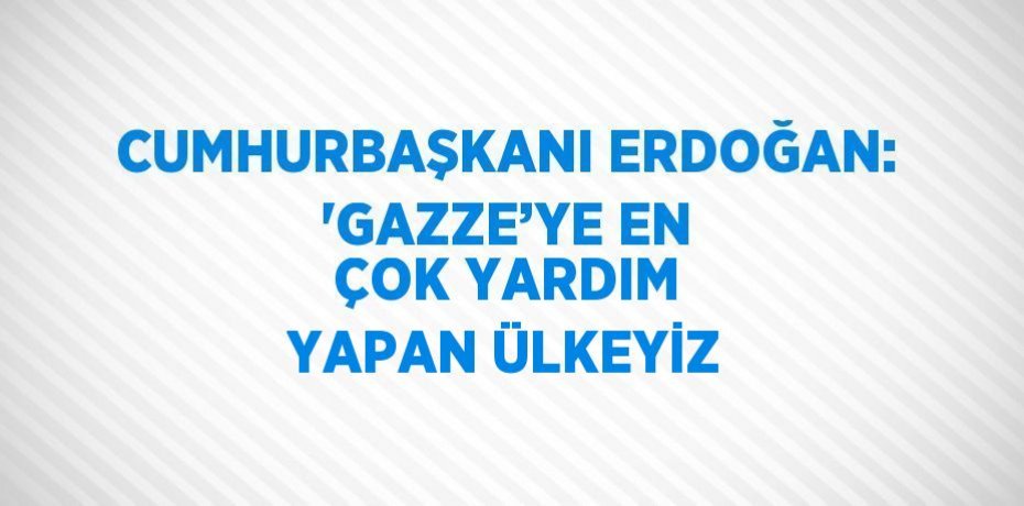 CUMHURBAŞKANI ERDOĞAN: 'GAZZE’YE EN ÇOK YARDIM YAPAN ÜLKEYİZ