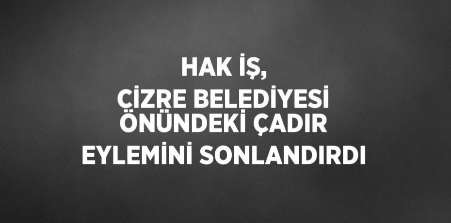 HAK İŞ, CİZRE BELEDİYESİ ÖNÜNDEKİ ÇADIR EYLEMİNİ SONLANDIRDI