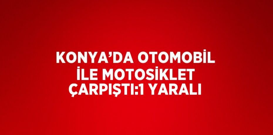 KONYA’DA OTOMOBİL İLE MOTOSİKLET ÇARPIŞTI:1 YARALI