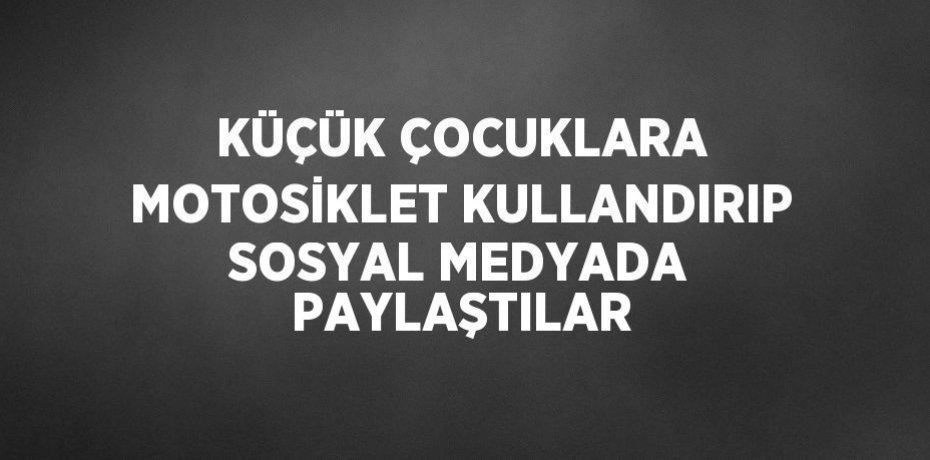 KÜÇÜK ÇOCUKLARA MOTOSİKLET KULLANDIRIP SOSYAL MEDYADA PAYLAŞTILAR