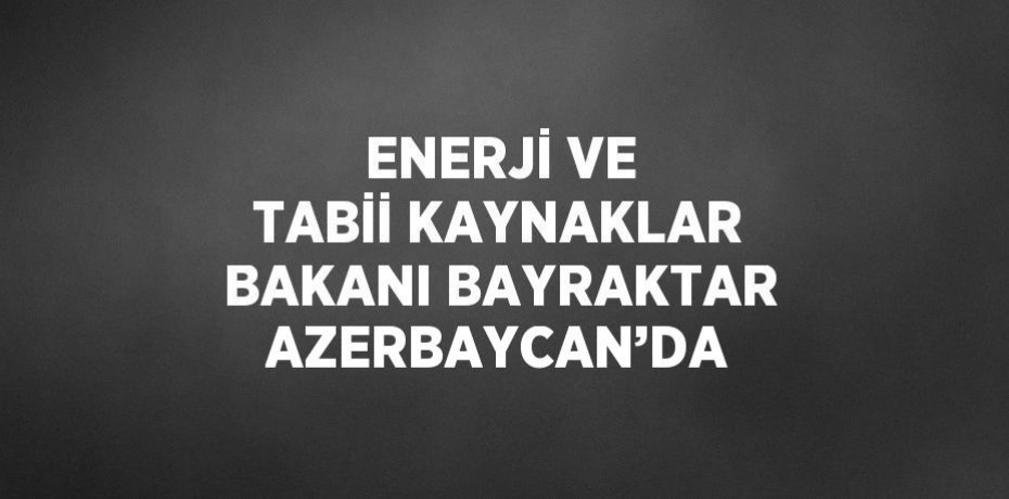 ENERJİ VE TABİİ KAYNAKLAR BAKANI BAYRAKTAR AZERBAYCAN’DA