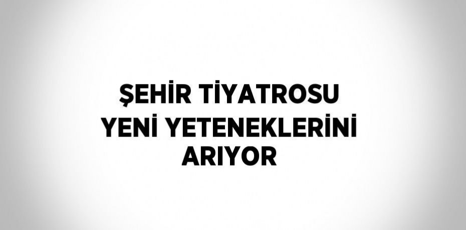 ŞEHİR TİYATROSU YENİ YETENEKLERİNİ ARIYOR