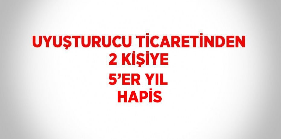 UYUŞTURUCU TİCARETİNDEN 2 KİŞİYE 5’ER YIL HAPİS