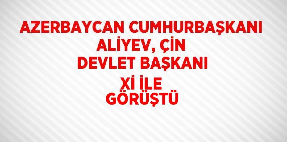 AZERBAYCAN CUMHURBAŞKANI ALİYEV, ÇİN DEVLET BAŞKANI Xİ İLE GÖRÜŞTÜ