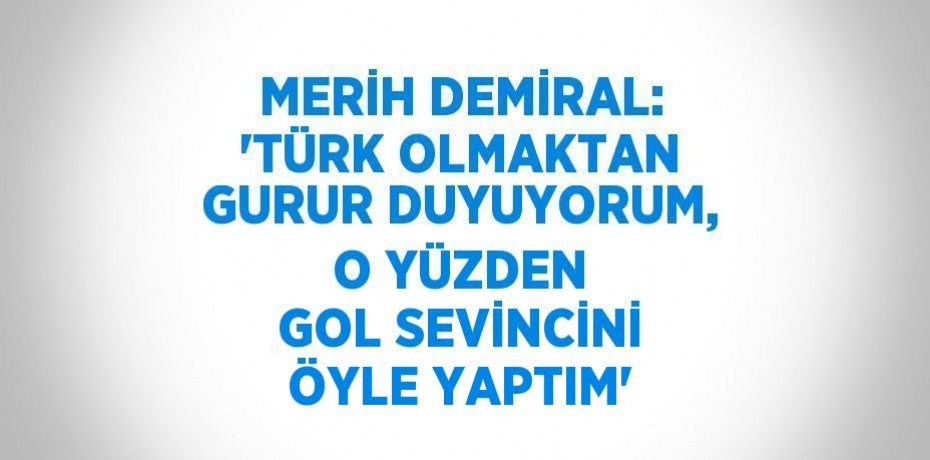 MERİH DEMİRAL: 'TÜRK OLMAKTAN GURUR DUYUYORUM, O YÜZDEN GOL SEVİNCİNİ ÖYLE YAPTIM'